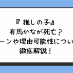 『推しの子』有馬かなが死亡？シーンや理由可能性について徹底解説！