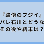 『路傍のフジイ』ネタバレ石川とどうなる？その後や結末は？