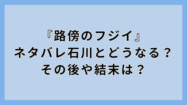 『路傍のフジイ』ネタバレ石川とどうなる？その後や結末は？