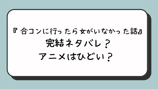 『合コンに行ったら女がいなかった話』完結ネタバレ？アニメはひどい？ 