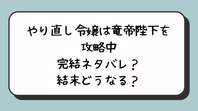 『やり直し令嬢は竜帝陛下を攻略中』完結ネタバレ？結末どうなる？