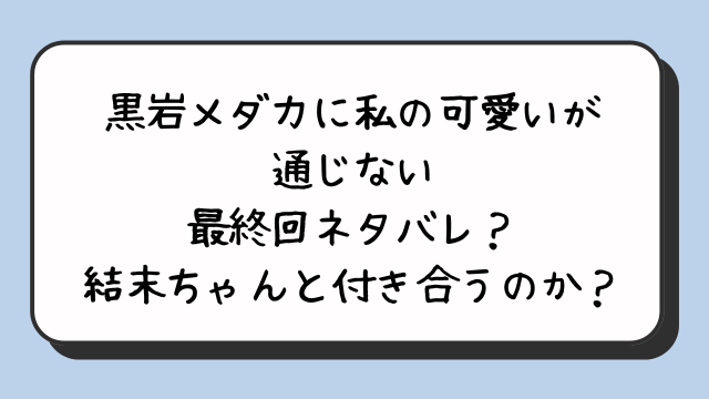 『黒岩メダカに私の可愛いが通じない』最終回ネタバレ？結末ちゃんと付き合うのか？