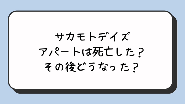 サカモトデイズのアパートは死亡した？その後どうなった？